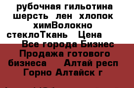 рубочная гильотина шерсть, лен, хлопок, химВолокно, стеклоТкань › Цена ­ 1 000 - Все города Бизнес » Продажа готового бизнеса   . Алтай респ.,Горно-Алтайск г.